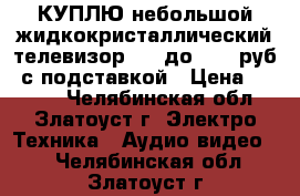 КУПЛЮ небольшой жидкокристаллический телевизор LCD до 6000 руб. с подставкой › Цена ­ 6 000 - Челябинская обл., Златоуст г. Электро-Техника » Аудио-видео   . Челябинская обл.,Златоуст г.